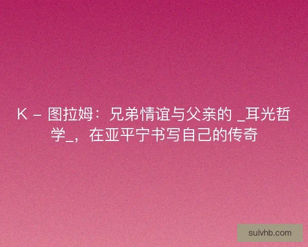 K - 图拉姆：兄弟情谊与父亲的 _耳光哲学_，在亚平宁书写自己的传奇