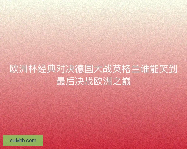 欧洲杯经典对决德国大战英格兰谁能笑到最后决战欧洲之巅