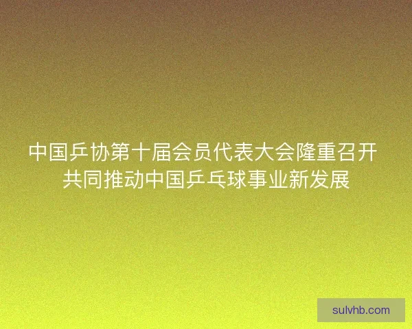 中国乒协第十届会员代表大会隆重召开 共同推动中国乒乓球事业新发展