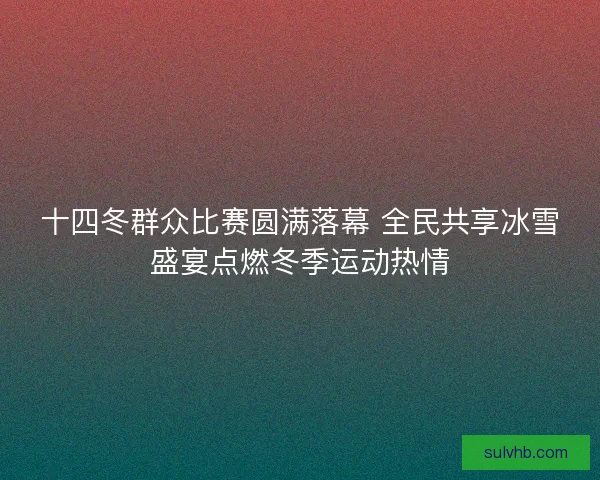 十四冬群众比赛圆满落幕 全民共享冰雪盛宴点燃冬季运动热情