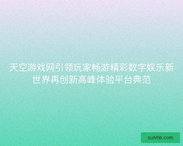 天空游戏网引领玩家畅游精彩数字娱乐新世界再创新高峰体验平台典范