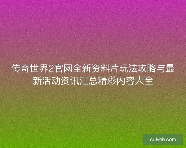 传奇世界2官网全新资料片玩法攻略与最新活动资讯汇总精彩内容大全