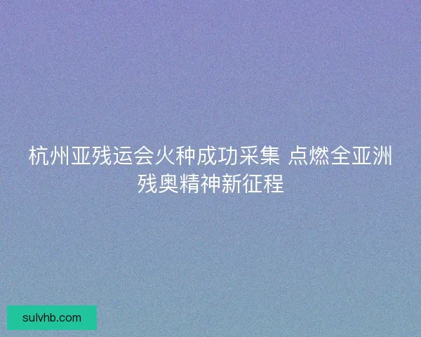 杭州亚残运会火种成功采集 点燃全亚洲残奥精神新征程