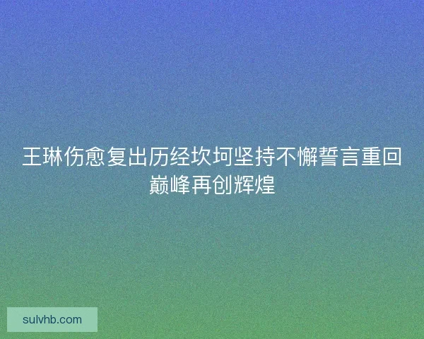 王琳伤愈复出历经坎坷坚持不懈誓言重回巅峰再创辉煌